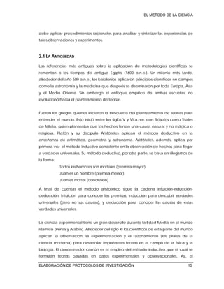 EL MÉTODO DE LA CIENCIA
ELABORACIÓN DE PROTOCOLOS DE INVESTIGACIÓN 15
debe aplicar procedimientos racionales para analizar y sintetizar las experiencias de
tales observaciones y experimentos.
2.1 LA ANTIGÜEDAD
Las referencias más antiguas sobre la aplicación de metodologías científicas se
remontan a los tiempos del antiguo Egipto (1600 a.n.e.). Un milenio más tarde,
alrededor del año 500 a.n.e., los babilonios aplicaron principios científicos en campos
como la astronomía y la medicina que después se diseminaron por toda Europa, Asia
y el Medio Oriente. Sin embargo el enfoque empírico de ambas escuelas, no
evolucionó hacia el planteamiento de teorías
Fueron los griegos quienes iniciaron la búsqueda del planteamiento de teorías para
entender el mundo. Esto inició entre los siglos V y VI a.n.e. con filósofos como Thales
de Mileto, quien planteaba que los hechos tenían una causa natural y no mágica o
religiosa. Platón y su discípulo Aristóteles aplican el método deductivo en la
enseñanza de aritmética, geometría y astronomía. Aristóteles, además, aplica por
primera vez el método inductivo consistente en la observación de hechos para llegar
a verdades universales. Su método deductivo, por otra parte, se basa en silogismos de
la forma:
Todos los hombres son mortales (premisa mayor)
Juan es un hombre (premisa menor)
Juan es mortal (conclusión)
A final de cuentas el método aristotélico sigue la cadena intuición-inducción-
deducción: Intuición para conocer las premisas, inducción para descubrir verdades
universales (pero no sus causas), y deducción para conocer las causas de estas
verdades universales.
La ciencia experimental tiene un gran desarrollo durante la Edad Media en el mundo
islámico (Persia y Arabia). Alrededor del siglo XI los científicos de esta parte del mundo
aplican la observación, la experimentación y el razonamiento (los pilares de la
ciencia moderna) para desarrollar importantes teorías en el campo de la física y la
biología. El denominador común es el empleo del método inductivo, por el cual se
formulan teorías basadas en datos experimentales y observacionales. Así, el
 