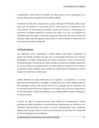 EL MÉTODO DE LA CIENCIA
ELABORACIÓN DE PROTOCOLOS DE INVESTIGACIÓN 17
cuestionables como fuente de verdad. De aquí deduce que la búsqueda de la
verdad debe poner en duda los hechos de la realidad.
El método de Descartes, expuesto en su obra El Discurso del Método, plantea que
nada que no pueda ser reconocido por la razón puede ser clasificado como
conocimiento. El conocimiento obtenido a través de la razón se descompone en
elementos accesibles mediante la intuición, los cuales, a su vez, se convierten en
verdades sobre la realidad, a través de un proceso deductivo. Descartes es autor del
principio cogito ergo sum (pienso, luego existo), el cual constituye el fundamento de
la escuela racionalista del Siglo XVII.
2.4 GALILEO GALILEI
Este astrónomo, físico, matemático y filósofo italiano (1564-1642), considerado el
padre del método científico (al igual que el racionalista Descartes) fue el primer
investigador en utilizar experimentos de manera sistemática como la herramienta
fundamental para el desarrollo de teorías científicas. Einstein lo consideró el padre de
la ciencia moderna. Sus contribuciones a la física teórica y experimental, así como la
matemática fueron notables, pero también sus aportaciones tecnológicas como la
brújula, el termómetro y el telescopio.
Galileo defendió la teoría heliocéntrica de Copérnico, en oposición a la teoría
geocéntrica de Aristóteles y a la Biblia. La publicación de su obra Diálogo sobre los
dos principales sistemas del mundo lo llevó a ser juzgado por la Inquisición. Fue
encontrado vehementemente sospechoso de herejía, por lo cual fue condenado a
arresto domiciliario, su libro fue prohibido y se le impidió publicar nuevos trabajos por
el resto de su vida.
A pesar de utilizar la experimentación para realizar sus investigaciones, Galileo
presentó sus obras sustentadas en demostraciones matemáticas, sin referencia a los
resultados experimentales, los cuales le servían principalmente como evidencia
objetiva de sus teorías. Esto en sí fue un paso importante y novedoso en el desarrollo
de la metodología de la investigación.
 
