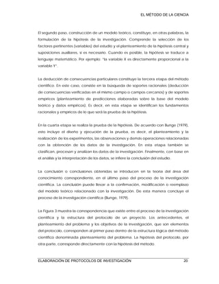 EL MÉTODO DE LA CIENCIA
ELABORACIÓN DE PROTOCOLOS DE INVESTIGACIÓN 20
El segundo paso, construcción de un modelo teórico, constituye, en otras palabras, la
formulación de la hipótesis de la investigación. Comprende la selección de los
factores pertinentes (variables) del estudio y el planteamiento de la hipótesis central y
suposiciones auxiliares, si es necesario. Cuando es posible, la hipótesis se traduce a
lenguaje matemático. Por ejemplo: “la variable X es directamente proporcional a la
variable Y”.
La deducción de consecuencias particulares constituye la tercera etapa del método
científico. En este caso, consiste en la búsqueda de soportes racionales (deducción
de consecuencias verificadas en el mismo campo o campos cercanos) y de soportes
empíricos (planteamiento de predicciones elaboradas sobre la base del modelo
teórico y datos empíricos). Es decir, en esta etapa se identifican los fundamentos
racionales y empíricos de lo que será la prueba de la hipótesis.
En la cuarta etapa se realiza la prueba de la hipótesis. De acuerdo con Bunge (1979),
esto incluye el diseño y ejecución de la prueba, es decir, el planteamiento y la
realización de los experimentos, las observaciones y demás operaciones relacionadas
con la obtención de los datos de la investigación. En esta etapa también se
clasifican, procesan y analizan los datos de la investigación. Finalmente, con base en
el análisis y la interpretación de los datos, se infiere la conclusión del estudio.
La conclusión o conclusiones obtenidas se introducen en la teoría del área del
conocimiento correspondiente, en el último paso del proceso de la investigación
científica. La conclusión puede llevar a la confirmación, modificación o reemplazo
del modelo teórico relacionado con la investigación. De esta manera concluye el
proceso de la investigación científica (Bunge, 1979).
La Figura 3 muestra la correspondencia que existe entre el proceso de la investigación
científica y la estructura del protocolo de un proyecto. Los antecedentes, el
planteamiento del problema y los objetivos de la investigación, que son elementos
del protocolo, corresponden al primer paso dentro de la estructura lógica del método
científico denominada planteamiento del problema. La hipótesis del protocolo, por
otra parte, corresponde directamente con la hipótesis del método.
 
