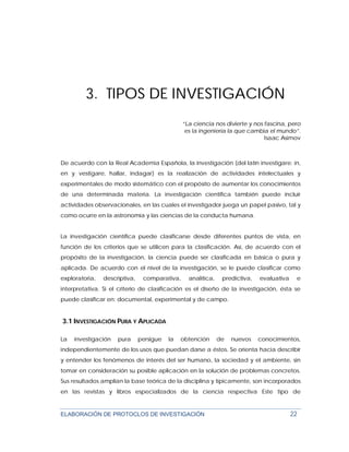 ELABORACIÓN DE PROTOCLOS DE INVESTIGACIÓN 22
3. TIPOS DE INVESTIGACIÓN
“La ciencia nos divierte y nos fascina, pero
es la ingeniería la que cambia el mundo”.
Isaac Asimov
De acuerdo con la Real Academia Española, la investigación (del latín investigare: in,
en y vestigare, hallar, indagar) es la realización de actividades intelectuales y
experimentales de modo sistemático con el propósito de aumentar los conocimientos
de una determinada materia. La investigación científica también puede incluir
actividades observacionales, en las cuales el investigador juega un papel pasivo, tal y
como ocurre en la astronomía y las ciencias de la conducta humana.
La investigación científica puede clasificarse desde diferentes puntos de vista, en
función de los criterios que se utilicen para la clasificación. Así, de acuerdo con el
propósito de la investigación, la ciencia puede ser clasificada en básica o pura y
aplicada. De acuerdo con el nivel de la investigación, se le puede clasificar como
exploratoria, descriptiva, comparativa, analítica, predictiva, evaluativa e
interpretativa. Si el criterio de clasificación es el diseño de la investigación, ésta se
puede clasificar en: documental, experimental y de campo.
3.1 INVESTIGACIÓN PURA Y APLICADA
La investigación pura persigue la obtención de nuevos conocimientos,
independientemente de los usos que puedan darse a éstos. Se orienta hacia describir
y entender los fenómenos de interés del ser humano, la sociedad y el ambiente, sin
tomar en consideración su posible aplicación en la solución de problemas concretos.
Sus resultados amplían la base teórica de la disciplina y típicamente, son incorporados
en las revistas y libros especializados de la ciencia respectiva Este tipo de
 