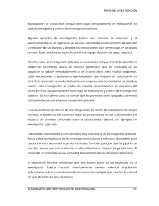 TIPOS DE INVESTIGACIÓN
ELABORACIÓN DE PROTOCOLOS DE INVESTIGACIÓN 23
investigación se caracteriza porque tiene lugar principalmente en instituciones de
educación superior y centros de investigación públicos.
Algunos ejemplos de investigación básica son: conocer la estructura y el
funcionamiento de un órgano de un ser vivo, caracterizar los movimientos de rotación
y traslación de un planeta y describir las interacciones que tienen lugar en un grupo
humano bajo condiciones específicas (oficina, equipo deportivo o grupo religioso).
Por otra parte, la investigación aplicada se caracteriza porque aborda la solución de
problemas específicos. Busca de manera significativa que los resultados de los
proyectos se utilicen inmediatamente o en el corto plazo para resolver problemas,
cubrir necesidades o aprovechar oportunidades, que mejoren las condiciones de
vida de la sociedad, la productividad de una empresa o la economía de un estado o
nación. Esta investigación se realiza de manera preponderante en empresas del
sector privado, aunque también tiene lugar en instituciones y centros de investigación
públicos. En este último caso, es común que los proyectos sean apoyados, al menos
parcialmente por una empresa u organismo privado.
La evaluación de los efectos de una droga sobre los niveles de colesterol en la sangre
humana, la resistencia del concreto según las proporciones de sus componentes y el
impacto de estímulos personales sobre la productividad laboral, son ejemplos de
investigación aplicada.
El desarrollo experimental es un concepto muy cercano al de investigación aplicada.
Busca utilizar los resultados de las investigaciones básicas y aplicadas disponibles para
producir nuevos materiales o productos finales, También persigue diseñar y poner en
marcha nuevos procesos o sistemas, o alternativamente, mejorar los ya existentes. El
desarrollo experimental es una actividad básicamente de las empresas productivas.
Es importante terminar señalando que una buena parte de los resultados de la
investigación básica mundial, eventualmente termina teniendo importantes
aplicaciones prácticas en el desarrollo de nuevas tecnologías que mejoran la calidad
de vida de todos los seres humanos.
 