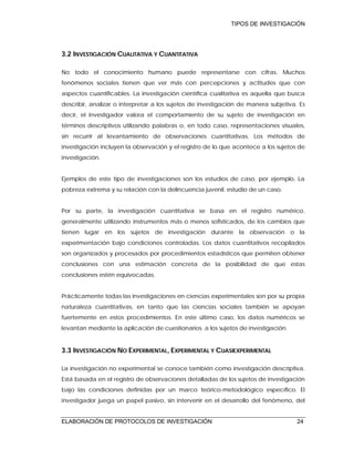 TIPOS DE INVESTIGACIÓN
ELABORACIÓN DE PROTOCOLOS DE INVESTIGACIÓN 24
3.2 INVESTIGACIÓN CUALITATIVA Y CUANTITATIVA
No todo el conocimiento humano puede representarse con cifras. Muchos
fenómenos sociales tienen que ver más con percepciones y actitudes que con
aspectos cuantificables. La investigación científica cualitativa es aquella que busca
describir, analizar o interpretar a los sujetos de investigación de manera subjetiva. Es
decir, el investigador valora el comportamiento de su sujeto de investigación en
términos descriptivos utilizando palabras o, en todo caso, representaciones visuales,
sin recurrir al levantamiento de observaciones cuantitativas. Los métodos de
investigación incluyen la observación y el registro de lo que acontece a los sujetos de
investigación.
Ejemplos de este tipo de investigaciones son los estudios de caso, por ejemplo, La
pobreza extrema y su relación con la delincuencia juvenil: estudio de un caso.
Por su parte, la investigación cuantitativa se basa en el registro numérico,
generalmente utilizando instrumentos más o menos sofisticados, de los cambios que
tienen lugar en los sujetos de investigación durante la observación o la
experimentación bajo condiciones controladas. Los datos cuantitativos recopilados
son organizados y procesados por procedimientos estadísticos que permiten obtener
conclusiones con una estimación concreta de la posibilidad de que estas
conclusiones estén equivocadas.
Prácticamente todas las investigaciones en ciencias experimentales son por su propia
naturaleza cuantitativas, en tanto que las ciencias sociales también se apoyan
fuertemente en estos procedimientos. En este último caso, los datos numéricos se
levantan mediante la aplicación de cuestionarios a los sujetos de investigación.
3.3 INVESTIGACIÓN NO EXPERIMENTAL, EXPERIMENTAL Y CUASIEXPERIMENTAL
La investigación no experimental se conoce también como investigación descriptiva.
Está basada en el registro de observaciones detalladas de los sujetos de investigación
bajo las condiciones definidas por un marco teórico-metodológico específico. El
investigador juega un papel pasivo, sin intervenir en el desarrollo del fenómeno, del
 