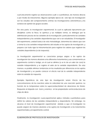 TIPOS DE INVESTIGACIÓN
ELABORACIÓN DE PROTOCOLOS DE INVESTIGACIÓN 25
cual únicamente registra sus observaciones cuali- o cuantitativas, de manera directa
o por medio de instrumentos. Algunos ejemplos típicos de este tipo de investigación
son los estudios del comportamiento animal, las investigaciones astronómicas y los
sondeos de opinión de grupos sociales.
Por otra parte, la investigación experimental, la cual es aplicada típicamente por
disciplinas como la física, la química y sus múltiples ramas, se distingue por la
delimitación precisa de las variables de la investigación, particularmente las variables
independientes y las variables dependientes que van a ser estudiadas. El investigador
del experimento, unidad básica de esta metodología, determina los valores que van
a tomar la o las variables independientes del estudio en los sujetos de investigación, y
prepara con todo rigor la instrumentación para registrar los valores que registran las
variables dependientes (o de respuesta).
La investigación experimental se caracteriza porque asigna a los sujetos de
investigación de manera aleatoria a los diferentes tratamientos y usa comúnmente un
experimento control o testigo, en el cual se elimina (o se le da un valor de cero) la
variable independiente y se registra el valor de la variable dependiente. De esta
manera, es posible eliminar tendencias en los resultados por diferencias en los sujetos
de investigación y se puede conocer el efecto real de la variable independiente
sobre la variable de respuesta.
Ejemplos hipotéticos de este tipo de investigación serían: Efecto de las
concentraciones de los reactivos sobre la velocidad de una reacción química; La
función de la temperatura sobre la superconductividad de aleaciones de titanio;
Respuesta al dopado con boro y arsénico en las propiedades semiconductoras de
chips de silicio.
Finalmente, la investigación cuasi-experimental aplica métodos cuantitativos para
definir los valores de las variables independiente y dependiente. Sin embargo, no
alcanza el nivel de investigación experimental debido a que el investigador no
puede asignar de manera aleatoria a los sujetos de investigación a los tratamientos
experimentales y el experimento control.
 