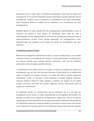 TIPOS DE INVESTIGACIÓN
ELABORACIÓN DE PROTOCOLOS DE INVESTIGACIÓN 26
Situaciones que no están bajo el control del investigador, hacen que los sujetos de
investigación se encuentren integrados desde un principio a grupos específicos de la
investigación. También existe la situación de variabilidad en los sujetos del estudio.
Estas situaciones limitan la validez de los resultados y las conclusiones de estas
investigaciones.
Ejemplos típicos de estos estudios son las investigaciones epidemiológicas sobre el
consumo de alcohol y otras drogas, la correlación entre estilo de vida y
enfermedades crónico-degenerativas y el efecto de métodos de enseñanza sobre el
aprovechamiento escolar. Como puede observarse, las investigaciones cuasi-
experimentales son estudios en los cuales los sujetos de investigación son seres
humanos.
3.4 INVESTIGACIÓN DE CAMPO
Mientras la investigación experimental se lleva a cabo en laboratorios o en el medio
ambiente natural, la investigación de campo se caracteriza porque es aplicada por
las ciencias sociales para estudiar diversas situaciones, tanto de los individuos
particulares como de grupos sociales humanos.
La obtención de los datos ocurre en el lugar en donde se localizan los sujetos de
investigación, que en este caso son seres humanos. El sitio puede ser la vivienda del
sujeto, su espacio de trabajo, escuela o en algún otro sitio en donde interactúa
socialmente, como el mercado, centro deportivo o templo religioso. Asimismo,
espacios públicos como las calles, parques o jardines son lugares en los cuales
pueden levantarse los datos del estudio utilizando diversos instrumentos para el
registro de la información.
Es importante tomar en consideración que la definición de el o los sitios de
recopilación de los datos se realiza dependiendo de los objetivos del estudio. Por
ejemplo, los títulos de las siguientes investigaciones, dejan claro cuál es el espacio
apropiado para el levantamiento de los datos del estudio: Preferencias electorales de
los ciudadanos mexicanos (espacios públicos y privados de todo el país); Percepción
de la calidad de los servicios urbanos en el estado de Oaxaca (viviendas de ciudades
 