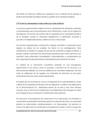 TIPOS DE INVESTIGACIÓN
ELABORACIÓN DE PROTOCOLOS DE INVESTIGACIÓN 27
del estado de Oaxaca); Satisfacción ciudadana con el rediseño de los parques y
jardines del municipio de Xalapa (parques y jardines de la ciudad de Xalapa).
3.5 TÉCNICAS E INSTRUMENTOS PARA LA RECOLECCIÓN DE DATOS
Las ciencias experimentales emplean técnicas cuidadosamente diseñadas, probadas
y estandarizadas para el levantamiento de la información a partir de los sujetos de
investigación. De hecho, una técnica sólo es aceptada por la comunidad científica
de la disciplina cuando se demuestra ampliamente su objetividad, exactitud y
precisión en múltiples laboratorios y talleres de uno o varios países.
Las técnicas experimentales comúnmente emplean materiales e instrumentos para
registrar los valores de las variables de interés en las investigaciones. Éstos
normalmente se dividen en equipos de proceso de materiales y equipos analíticos, y
pueden ir desde cronómetros de alta precisión y probetas para medir volúmenes con
exactitud, hasta sofisticados cromatógrafos, autoanalizadores y computadoras de
alta capacidad de almacenamiento y velocidad de procesamiento de datos.
La calidad de la información cuantitativa obtenida en una investigación
experimental es tan buena como la precisión y exactitud de las técnicas y la
instrumentación utilizada, así como la calidad de los materiales empleados. Por esta
razón, la calibración de los equipos con materiales de referencia es una parte
fundamental antes de cada corrida experimental.
A medida que ha avanzado la ciencia, la búsqueda de la reproducibilidad y mejor
calidad de los resultados ha llevado a los investigadores a realizar intercalibraciones
de la instrumentación de laboratorios dentro de un país y aún entre diversas
naciones. Este es uno de los componentes más importantes del concepto de redes
de investigación que actualmente se difunde por todo el planeta.
Por otra parte, la investigación de campo tiene en la observación, las entrevistas y
cuestionarios sus principales instrumentos para la recolección de datos. Las entrevistas
pueden ser estructuradas, semiestructuradas o no estructuradas. Las primeras se
basan en la aplicación de cuestionarios con preguntas cerradas, es decir, el sujeto de
 