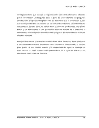 TIPOS DE INVESTIGACIÓN
ELABORACIÓN DE PROTOCOLOS DE INVESTIGACIÓN 28
investigación tiene que escoger su respuesta entre dos o más alternativas ofrecidas
por el entrevistador. En el segundo caso, se parte de un cuestionario con preguntas
abiertas. Estas preguntas están planteadas de manera tal que el entrevistado puede
dar una respuesta libre a cada uno de los ítems del cuestionario. Las entrevistas no
estructuradas, por otra parte, no parten de un cuestionario prediseñado, sino que los
temas y sus derivaciones se van planteando sobre la marcha de la entrevista. El
entrevistado tiene la opción de contestar las preguntas de manera breve o amplia,
directa o indirecta.
Es importante señalar que el levantamiento de los datos en el caso de las entrevistas
o encuestas debe realizarse típicamente uno a uno entre el entrevistador y la persona
participante. De esta manera se evita que las opiniones del sujeto de investigación
sean influidas por otros individuos que puedan estar en el lugar de aplicación del
instrumento de recopilación de datos.
 