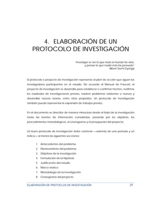 ELABORACIÓN DE PROTOCLOS DE INVESTIGACIÓN 29
4. ELABORACIÓN DE UN
PROTOCOLO DE INVESTIGACIÓN
“Investigar es ver lo que todo el mundo ha visto,
y pensar lo que nadie más ha pensado”
Albert Szent-Gyorgyi
El protocolo o proyecto de investigación representa el plan de acción que siguen los
investigadores participantes en el estudio. De acuerdo al Manual de Frascati, el
proyecto de investigación se desarrolla para establecer o confirmar hechos, reafirmar
los resultados de investigaciones previas, resolver problemas existentes o nuevos y
desarrollar nuevas teorías, entre otros propósitos. Un protocolo de investigación
también puede representar la expansión de trabajos previos.
En el documento se describe de manera minuciosa desde el título de la investigación
hasta las fuentes de información consultadas, pasando por los objetivos, los
procedimientos metodológicos, el cronograma y el presupuesto del proyecto.
Un buen protocolo de investigación debe contener —además de una portada y un
índice— al menos las siguientes secciones:
1. Antecedentes del problema
2. Planteamiento del problema
3. Objetivos de la investigación
4. Formulación de la hipótesis
5. Justificación del estudio
6. Marco teórico
7. Metodología de la investigación
8. Cronograma del proyecto
 