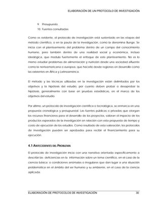 ELABORACIÓN DE UN PROTOCOLO DE INVESTIGACIÓN
ELABORACIÓN DE PROTOCOLOS DE INVESTIGACIÓN 30
9. Presupuesto
10. Fuentes consultadas
Como es evidente, el protocolo de investigación está sustentado en las etapas del
método científico, o en la pauta de la investigación, como la denomina Bunge. Se
inicia con el planteamiento del problema dentro de un campo del conocimiento
humano, pero también dentro de una realidad social y económica, incluso
ideológica, que modula fuertemente el enfoque de este planteamiento. No es lo
mismo estudiar problemas de alimentación y nutrición desde una sociedad afluente
como la norteamericana o europea, que hacerlo desde regiones en desarrollo como
las existentes en África y Latinoamérica.
El método y las técnicas utilizadas en la investigación están delimitados por los
objetivos y la hipótesis del estudio, por cuanto deben probar o desaprobar la
hipótesis, generalmente con base en pruebas estadísticas, en el marco de los
objetivos del estudio.
Por último, un protocolo de investigación científica o tecnológica, se enmarca en una
propuesta cronológica y presupuestal. Las fuentes públicas o privadas que otorgan
los recursos financieros para el desarrollo de los proyectos, valoran el impacto de los
productos esperados de la investigación en relación con esta propuesta de tiempo y
costo de ejecución de los estudios. Como resultado de esta valoración, los protocolos
de investigación pueden ser aprobados para recibir el financiamiento para su
ejecución.
4.1 ANTECEDENTES DEL PROBLEMA
El protocolo de investigación inicia con una narrativa orientada específicamente a
describir las deficiencias en la información sobre un tema científico, en el caso de la
ciencia básica; o condiciones anómalas o irregulares que dan lugar a una situación
problemática en el ámbito del ser humano y su ambiente, en el caso de la ciencia
aplicada.
 
