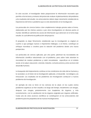 ELABORACIÓN DE UN PROTOCOLO DE INVESTIGACIÓN
ELABORACIÓN DE PROTOCOLOS DE INVESTIGACIÓN 31
En esta sección, el investigador debe proporcionar la información necesaria que
permita a los lectores y revisores del protocolo evaluar el planteamiento del problema
y los resultados del estudio. Los antecedentes deben dejar claramente establecida la
importancia del tema o problema que se está abordando en la investigación.
Los protocolos de ciencia básica citan ampliamente trabajos previos sobre el tema,
elaborados por los mismos autores o por otros investigadores en diversas partes el
mundo. Identifican asimismo los vacíos de información que detectan en el tema bajo
estudio, lo cual alimenta la justificación del proyecto.
El propósito es dejar firmemente establecido que la investigación es original en
cuanto a que persigue nuevos e importantes hallazgos, o al menos, constituye un
enfoque novedoso o creativo para la solución del problema desde una nueva
perspectiva.
Los protocolos de ciencia aplicada, por otra parte, plantean las necesidades de
información científica relacionada con el problema, pero sobre todo abordan la
necesidad de resolver problemas y cubrir necesidades específicas en el ámbito
social, en la salud, educación, vivienda, industria, comunicaciones y otros sectores del
desarrollo humano.
La búsqueda del mejoramiento continuo en las condiciones de vida del ser humano y
la sociedad, es el motor de la investigación aplicada, el desarrollo tecnológico y la
innovación. Los resultados de los problemas de investigación conducen a nuevos
problemas de investigación.
Un ejemplo de esto se tiene en las ciencias de la salud, en las cuales ciertos
problemas orgánicos se han resuelto a lo largo del tiempo, inicialmente con drogas,
después con cirugías, posteriormente con trasplantes de órganos, y más
recientemente, con la substitución de los órganos originales por órganos artificiales.
Cada uno de estos avances científicos se constituyeron en los antecedentes del
problema para los propósitos de las nuevas investigaciones.
 