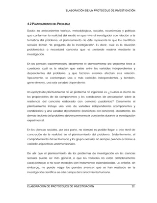 ELABORACIÓN DE UN PROTOCOLO DE INVESTIGACIÓN
ELABORACIÓN DE PROTOCOLOS DE INVESTIGACIÓN 32
4.2 PLANTEAMIENTO DEL PROBLEMA
Dados los antecedentes teóricos, metodológicos, sociales, económicos y políticos
que conforman la realidad del medio en que vive el investigador con relación a la
temática del problema, el planteamiento de éste representa lo que los científicos
sociales llaman “la pregunta de la investigación”. Es decir, cual es la situación
problemática o necesidad concreta que se pretende resolver mediante la
investigación.
En las ciencias experimentales, idealmente el planteamiento del problema lleva a
cuestionar cuál es la relación que existe entre las variables independientes y
dependientes del problema, y que factores externos afectan esta relación.
Típicamente, se contemplan una o más variables independientes, y también,
generalmente, una sola variable dependiente.
Un ejemplo de planteamiento de un problema de ingeniería es: ¿Cuál es el efecto de
las proporciones de los componentes y las condiciones de preparación sobre la
resistencia del concreto elaborado con cemento puzolánico? Claramente el
planteamiento incluye una serie de variables independientes (componentes y
condiciones) y una variable dependiente (resistencia del concreto). Idealmente, los
demás factores del problema deben permanecer constantes durante la investigación
experimental.
En las ciencias sociales, por otra parte, no siempre es posible llegar a este nivel de
concreción de la realidad en el planteamiento del problema. Evidentemente, el
comportamiento del ser humano y los grupos sociales no siempre pueden acotarse a
variables específicas unidimensionales.
De ahí que el planteamiento de los problemas de investigación en las ciencias
sociales pueda ser más general, o que las variables no estén completamente
caracterizadas o no sean medibles con instrumentos estandarizados. Lo anterior, sin
embargo, no puede negar los grandes avances que se han realizado en la
investigación científica en este campo del conocimiento humano.
 