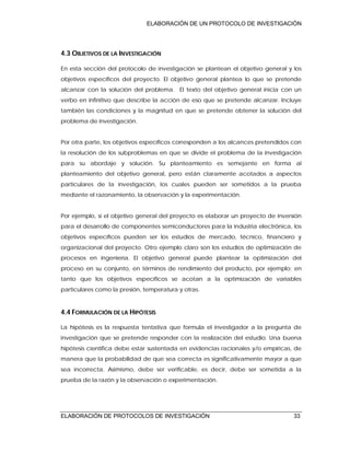 ELABORACIÓN DE UN PROTOCOLO DE INVESTIGACIÓN
ELABORACIÓN DE PROTOCOLOS DE INVESTIGACIÓN 33
4.3 OBJETIVOS DE LA INVESTIGACIÓN
En esta sección del protocolo de investigación se plantean el objetivo general y los
objetivos específicos del proyecto. El objetivo general plantea lo que se pretende
alcanzar con la solución del problema. El texto del objetivo general inicia con un
verbo en infinitivo que describe la acción de eso que se pretende alcanzar. Incluye
también las condiciones y la magnitud en que se pretende obtener la solución del
problema de investigación.
Por otra parte, los objetivos específicos corresponden a los alcances pretendidos con
la resolución de los subproblemas en que se divide el problema de la investigación
para su abordaje y solución. Su planteamiento es semejante en forma al
planteamiento del objetivo general, pero están claramente acotados a aspectos
particulares de la investigación, los cuales pueden ser sometidos a la prueba
mediante el razonamiento, la observación y la experimentación.
Por ejemplo, si el objetivo general del proyecto es elaborar un proyecto de inversión
para el desarrollo de componentes semiconductores para la industria electrónica, los
objetivos específicos pueden ser los estudios de mercado, técnico, financiero y
organizacional del proyecto. Otro ejemplo claro son los estudios de optimización de
procesos en ingeniería. El objetivo general puede plantear la optimización del
proceso en su conjunto, en términos de rendimiento del producto, por ejemplo; en
tanto que los objetivos específicos se acotan a la optimización de variables
particulares como la presión, temperatura y otras.
4.4 FORMULACIÓN DE LA HIPÓTESIS
La hipótesis es la respuesta tentativa que formula el investigador a la pregunta de
investigación que se pretende responder con la realización del estudio. Una buena
hipótesis científica debe estar sustentada en evidencias racionales y/o empíricas, de
manera que la probabilidad de que sea correcta es significativamente mayor a que
sea incorrecta. Asimismo, debe ser verificable, es decir, debe ser sometida a la
prueba de la razón y la observación o experimentación.
 