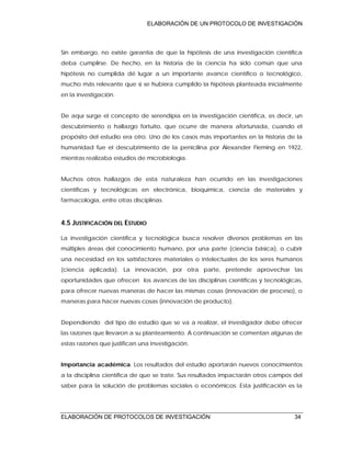 ELABORACIÓN DE UN PROTOCOLO DE INVESTIGACIÓN
ELABORACIÓN DE PROTOCOLOS DE INVESTIGACIÓN 34
Sin embargo, no existe garantía de que la hipótesis de una investigación científica
deba cumplirse. De hecho, en la historia de la ciencia ha sido común que una
hipótesis no cumplida dé lugar a un importante avance científico o tecnológico,
mucho más relevante que si se hubiera cumplido la hipótesis planteada inicialmente
en la investigación.
De aquí surge el concepto de serendipia en la investigación científica, es decir, un
descubrimiento o hallazgo fortuito, que ocurre de manera afortunada, cuando el
propósito del estudio era otro. Uno de los casos más importantes en la historia de la
humanidad fue el descubrimiento de la penicilina por Alexander Fleming en 1922,
mientras realizaba estudios de microbiología.
Muchos otros hallazgos de esta naturaleza han ocurrido en las investigaciones
científicas y tecnológicas en electrónica, bioquímica, ciencia de materiales y
farmacología, entre otras disciplinas.
4.5 JUSTIFICACIÓN DEL ESTUDIO
La investigación científica y tecnológica busca resolver diversos problemas en las
múltiples áreas del conocimiento humano, por una parte (ciencia básica), o cubrir
una necesidad en los satisfactores materiales o intelectuales de los seres humanos
(ciencia aplicada). La innovación, por otra parte, pretende aprovechar las
oportunidades que ofrecen los avances de las disciplinas científicas y tecnológicas,
para ofrecer nuevas maneras de hacer las mismas cosas (innovación de proceso), o
maneras para hacer nuevas cosas (innovación de producto).
Dependiendo del tipo de estudio que se va a realizar, el investigador debe ofrecer
las razones que llevaron a su planteamiento. A continuación se comentan algunas de
estas razones que justifican una investigación.
Importancia académica. Los resultados del estudio aportarán nuevos conocimientos
a la disciplina científica de que se trate. Sus resultados impactarán otros campos del
saber para la solución de problemas sociales o económicos. Esta justificación es la
 