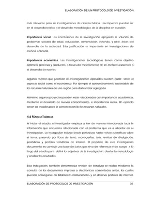 ELABORACIÓN DE UN PROTOCOLO DE INVESTIGACIÓN
ELABORACIÓN DE PROTOCOLOS DE INVESTIGACIÓN 35
más relevante para las investigaciones de ciencia básica. Los impactos pueden ser
en el desarrollo teórico o el desarrollo metodológico de la disciplina en cuestión.
Importancia social. Las conclusiones de la investigación apoyarán la solución de
problemas sociales de salud, educación, alimentación, vivienda, y otras áreas del
desarrollo de la sociedad. Esta justificación es importante en investigaciones de
ciencia aplicada.
Importancia económica. Las investigaciones tecnológicas tienen como objetivo
optimizar procesos y productos, a través del mejoramiento de las técnicas existentes o
el desarrollo de nuevas.
Algunas razones que justifican las investigaciones aplicadas pueden cubrir tanto el
aspecto social como el económico. Por ejemplo el aprovechamiento sustentable de
los recursos naturales de una región para darles valor agregado.
Asimismo algunos proyectos pueden estar relacionados con importancia académica,
mediante el desarrollo de nuevos conocimientos, e importancia social. Un ejemplo
serían los estudios para la conservación de los recursos naturales.
4.6 MARCO TEÓRICO
Al iniciar el estudio, el investigador empieza a leer de manera intencionada toda la
información que encuentra relacionada con el problema que va a abordar en su
investigación. La indagación incluye desde periódicos hasta revistas científicas sobre
el tema, pasando por libros de texto, monografías, tesis, revistas de divulgación,
periódicos y portales temáticos de internet. El propósito de esta investigación
documental es construir una base de datos que sirva de referencia y de apoyo a lo
largo del estudio para: definir los objetivos de la investigación, diseñar la metodología
y analizar los resultados.
Esta indagación, también denominada revisión de literatura se realiza mediante la
consulta de los documentos impresos o electrónicos comentados arriba, los cuales
pueden conseguirse en bibliotecas institucionales y en diversos portales de internet.
 