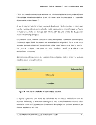 ELABORACIÓN DE UN PROTOCOLO DE INVESTIGACIÓN
ELABORACIÓN DE PROTOCOLOS DE INVESTIGACIÓN 36
Cada documento revisado con información pertinente para la investigación lleva al
investigador a la elaboración de fichas de trabajo o de resumen sobre el contenido
de esa publicación (Figura 4).
Al ser el idioma inglés la lengua franca de la ciencia y la tecnología, es claro que
nuestra investigación documental debe incluir publicaciones en esa lengua. La Figura
3 muestra una ficha de trabajo con información de una revista de divulgación
publicada en lengua inglesa.
Las palabras clave, también conocidas como descriptores, constituyen los conceptos
y términos significativos abordados en el documento registrado en la ficha. Estos
términos permiten indexar las publicaciones en las bases de datos de todo el mundo.
En general, incluyen conceptos técnicos, nombres científicos y ubicaciones
geográficas, entre otros.
Normalmente, el resumen de los trabajos de investigación incluye entre tres y cinco
palabras clave en su última línea.
Número progresivo Palabras clave
Referencia
Contenido
Figura 4. Formato de una ficha de contenido o resumen.
La figura 5 presenta una ficha de contenido de un artículo relacionado con la
hipótesis hormonal y la de balance energético, para explicar la obesidad en los seres
humanos. El artículo fue publicado en la revista de divulgación Scientific American, el
mes de septiembre de 2013.
 
