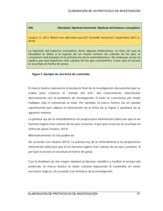 ELABORACIÓN DE UN PROTOCOLO DE INVESTIGACIÓN
ELABORACIÓN DE PROTOCOLOS DE INVESTIGACIÓN 37
058 Obesidad, hipótesis hormonal, hipótesis del balance energético
Taubes, G. 2013. Which one will make you fat? Scientific American, September 2013, p.
60-65.
La hipótesis del balance energético tiene algunas limitaciones. La idea de que la
obesidad se debe a la ingesta de un mayor número de calorías de las que se
consumen está basada en la primera ley de la termodinámica. Sin embargo, la ley no
explica por qué ingerimos más calorías de las que consumimos, ni por qué el exceso
se acumula en forma de grasa.
Figura 5. Ejemplo de una ficha de contenido.
El marco teórico representa el producto final de la investigación documental que se
realiza para conocer el “estado del arte” del conocimiento relacionado
directamente con el problema de investigación. El texto se caracteriza por incluir
múltiples citas o referencias al texto. Por ejemplo, el marco teórico de un estudio
experimental que utilizara la información de la ficha de la Figura 5 quedaría de la
siguiente manera:
La primera ley de la termodinámica no proporciona información sobre por qué el ser
humano ingiere más calorías de las que consume, ni por qué el exceso se acumula en
forma de grasa (Taubes, 2013).
Alternativamente, la cita podría ser:
De acuerdo con Taubes (2013), La primera ley de la termodinámica no proporciona
información sobre por qué el ser humano ingiere más calorías de las que consume, ni
por qué el exceso se acumula en forma de grasa.
Con la finalidad de dar mayor claridad al discurso científico y facilitar la lectura del
protocolo, el marco teórico se debe construir separando el contenido en varias
secciones lógicas, de acuerdo a la temática de la investigación.
 