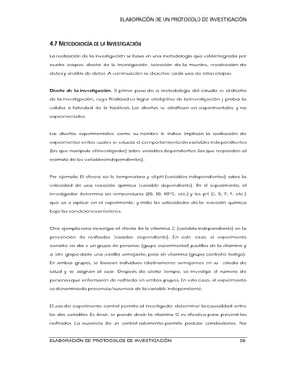 ELABORACIÓN DE UN PROTOCOLO DE INVESTIGACIÓN
ELABORACIÓN DE PROTOCOLOS DE INVESTIGACIÓN 38
4.7 METODOLOGÍA DE LA INVESTIGACIÓN
La realización de la investigación se basa en una metodología que está integrada por
cuatro etapas: diseño de la investigación, selección de la muestra, recolección de
datos y análisis de datos. A continuación se describe cada una de estas etapas.
Diseño de la investigación. El primer paso de la metodología del estudio es el diseño
de la investigación, cuya finalidad es lograr el objetivo de la investigación y probar la
validez o falsedad de la hipótesis. Los diseños se clasifican en experimentales y no
experimentales.
Los diseños experimentales, como su nombre lo indica implican la realización de
experimentos en los cuales se estudia el comportamiento de variables independientes
(las que manipula el investigador) sobre variables dependientes (las que responden al
estímulo de las variables independientes).
Por ejemplo: El efecto de la temperatura y el pH (variables independientes) sobre la
velocidad de una reacción química (variable dependiente). En el experimento, el
investigador determina las temperaturas (20, 30, 40°C, etc.) y los pH (3, 5, 7, 9, etc.)
que va a aplicar en el experimento, y mide las velocidades de la reacción química
bajo las condiciones anteriores.
Otro ejemplo sería investigar el efecto de la vitamina C (variable independiente) en la
prevención de resfriados (variable dependiente). En este caso, el experimento
consiste en dar a un grupo de personas (grupo experimental) pastillas de la vitamina y
a otro grupo darle una pastilla semejante, pero sin vitamina (grupo control o testigo).
En ambos grupos, se buscan individuos relativamente semejantes en su estado de
salud y se asignan al azar. Después de cierto tiempo, se investiga el número de
personas que enfermaron de resfriado en ambos grupos. En este caso, el experimento
se denomina de presencia/ausencia de la variable independiente.
El uso del experimento control permite al investigador determinar la causalidad entre
las dos variables. Es decir, se puede decir: la vitamina C es efectiva para prevenir los
resfriados. La ausencia de un control solamente permite postular correlaciones. Por
 