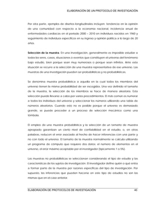 ELABORACIÓN DE UN PROTOCOLO DE INVESTIGACIÓN
ELABORACIÓN DE PROTOCOLOS DE INVESTIGACIÓN 40
Por otra parte, ejemplos de diseños longitudinales incluyen: tendencia en la opinión
de una comunidad con respecto a la economía nacional, incidencia anual de
enfermedades cardiacas en el periodo 2000 – 2010 en individuos nacidos en 1960 y
seguimiento de individuos específicos en su ingreso y opinión política a lo largo de 20
años.
Selección de la muestra. En una investigación, generalmente es imposible estudiar a
todos los seres, casos, situaciones o eventos que constituyen el universo del fenómeno
bajo estudio, bien porque sean muy numerosos o porque sean infinitos. Ante esta
situación se recurre a la selección de una muestra representativa de ese universo. Las
muestras de una investigación pueden ser probabilísticas y no probabilísticas.
Se denomina muestra probabilística a aquella en la cual todos los miembros del
universo tienen la misma probabilidad de ser escogidos. Una vez definido el tamaño
de la muestra, la selección de los miembros se hace de manera aleatoria. Esta
selección puede llevarse a cabo por varios procedimientos. El más común es numerar
a todos los individuos del universo y seleccionar los números utilizando una tabla de
números aleatorios. Cuando esto no es posible porque el universo es demasiado
grande, se puede proceder a un proceso de selección mecánico como una
tómbola.
El empleo de una muestra probabilística y la selección de un tamaño de muestra
apropiado garantizan un cierto nivel de confiabilidad en el estudio, o, en otras
palabras, reducen el error asociado al hecho de hacer inferencias con una parte y
no con todo el universo. El tamaño de la muestra normalmente se calcula utilizando
un programa de cómputo que requiere dos datos: el número de elementos en el
universo, el error máximo aceptable por el investigador (típicamente 1 o 5%).
Las muestras no probabilísticas se seleccionan considerando el tipo de estudio y las
características de los sujetos de investigación. El investigador define quién o qué entra
a formar parte de la muestra por razones específicas del tipo de investigación. Por
supuesto, las inferencias que pueden hacerse en este tipo de estudios no son las
mismas que en el caso anterior.
 
