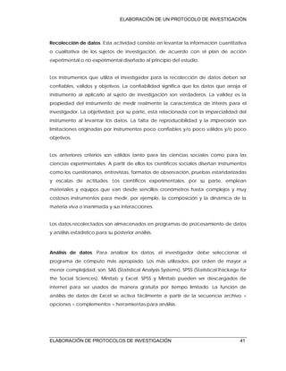 ELABORACIÓN DE UN PROTOCOLO DE INVESTIGACIÓN
ELABORACIÓN DE PROTOCOLOS DE INVESTIGACIÓN 41
Recolección de datos. Esta actividad consiste en levantar la información cuantitativa
o cualitativa de los sujetos de investigación, de acuerdo con el plan de acción
experimental o no experimental diseñado al principio del estudio.
Los instrumentos que utiliza el investigador para la recolección de datos deben ser
confiables, válidos y objetivos. La confiabilidad significa que los datos que arroja el
instrumento al aplicarlo al sujeto de investigación son verdaderos. La validez es la
propiedad del instrumento de medir realmente la característica de interés para el
investigador. La objetividad, por su parte, está relacionada con la imparcialidad del
instrumento al levantar los datos. La falta de reproducibilidad y la imprecisión son
limitaciones originadas por instrumentos poco confiables y/o poco válidos y/o poco
objetivos.
Los anteriores criterios son válidos tanto para las ciencias sociales como para las
ciencias experimentales. A partir de ellos los científicos sociales diseñan instrumentos
como los cuestionarios, entrevistas, formatos de observación, pruebas estandarizadas
y escalas de actitudes. Los científicos experimentales, por su parte, emplean
materiales y equipos que van desde sencillos cronómetros hasta complejos y muy
costosos instrumentos para medir, por ejemplo, la composición y la dinámica de la
materia viva o inanimada y sus interacciones.
Los datos recolectados son almacenados en programas de procesamiento de datos
y análisis estadístico para su posterior análisis.
Análisis de datos. Para analizar los datos, el investigador debe seleccionar el
programa de cómputo más apropiado. Los más utilizados, por orden de mayor a
menor complejidad, son: SAS (Statistical Analysis Systems), SPSS (Statistical Package for
the Social Sciences), Minitab y Excel. SPSS y Minitab pueden ser descargados de
internet para ser usados de manera gratuita por tiempo limitado. La función de
análisis de datos de Excel se activa fácilmente a partir de la secuencia archivo >
opciones > complementos > herramientas para análisis.
 