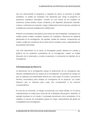 ELABORACIÓN DE UN PROTOCOLO DE INVESTIGACIÓN
ELABORACIÓN DE PROTOCOLOS DE INVESTIGACIÓN 42
Una vez seleccionado el programa y cargados los datos, se procede al análisis
estadístico. El análisis de resultados más elemental que arroja el programa se
denomina estadística descriptiva. Consiste en una síntesis de las medidas de
tendencia central (media, moda, mediana) y de dispersión (desviación estándar,
varianza, coeficiente de variación, rango), distribuciones de frecuencias, asimetría de
la distribución y kurtosis (amplitud de la distribución).
Posterior a la estadística descriptiva y por instrucción del investigador, el programa de
análisis puede analizar mediante pruebas de estadística inferencial las hipótesis
planteadas en la investigación. Por ejemplo, análisis de varianza, comparación de
medias, análisis de correlación de los datos de las variables y otras, dependiendo de
los propósitos del estudio.
Con esta información en la mano, el investigador puede elaborar los cuadros y
gráficas de los resultados cuantitativos de su investigación, realizar un análisis
discursivo de lo observado y concluir aceptando o rechazando las hipótesis de la
investigación.
4.8 CRONOGRAMA DEL PROYECTO
La planeación de la investigación incluye la elaboración de un cronograma que
describe detalladamente las etapas de la investigación, los periodos de tiempo en
que se realizarán y los responsables directos de cada etapa. El Cuadro 2 presenta un
formato característico para integrar un cronograma de un proyecto. Las cuatro
divisiones que se observan para cada mes corresponden a las semanas
correspondientes.
En caso de ser necesario, se integra un protocolo con mayor detalle, en el cual la
calendarización se realiza para cada día de actividades del proyecto. Asimismo, el
ejemplo mostrado en el Cuadro 2 contempla únicamente cinco actividades. En la
realidad, el número de actividades puede ser mayor, dependiendo del grado de
complejidad de la investigación.
 