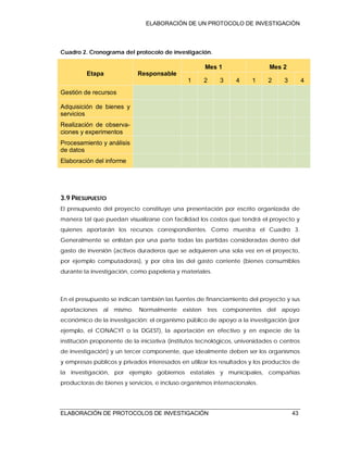 ELABORACIÓN DE UN PROTOCOLO DE INVESTIGACIÓN
ELABORACIÓN DE PROTOCOLOS DE INVESTIGACIÓN 43
Cuadro 2. Cronograma del protocolo de investigación.
Etapa Responsable
Mes 1 Mes 2
1 2 3 4 1 2 3 4
Gestión de recursos
Adquisición de bienes y
servicios
Realización de observa-
ciones y experimentos
Procesamiento y análisis
de datos
Elaboración del informe
3.9 PRESUPUESTO
El presupuesto del proyecto constituye una presentación por escrito organizada de
manera tal que puedan visualizarse con facilidad los costos que tendrá el proyecto y
quienes aportarán los recursos correspondientes. Como muestra el Cuadro 3.
Generalmente se enlistan por una parte todas las partidas consideradas dentro del
gasto de inversión (activos duraderos que se adquieren una sola vez en el proyecto,
por ejemplo computadoras), y por otra las del gasto corriente (bienes consumibles
durante la investigación, como papelería y materiales.
En el presupuesto se indican también las fuentes de financiamiento del proyecto y sus
aportaciones al mismo. Normalmente existen tres componentes del apoyo
económico de la investigación: el organismo público de apoyo a la investigación (por
ejemplo, el CONACYT o la DGEST), la aportación en efectivo y en especie de la
institución proponente de la iniciativa (institutos tecnológicos, universidades o centros
de investigación) y un tercer componente, que idealmente deben ser los organismos
y empresas públicos y privados interesados en utilizar los resultados y los productos de
la investigación, por ejemplo gobiernos estatales y municipales, compañías
productoras de bienes y servicios, e incluso organismos internacionales.
 