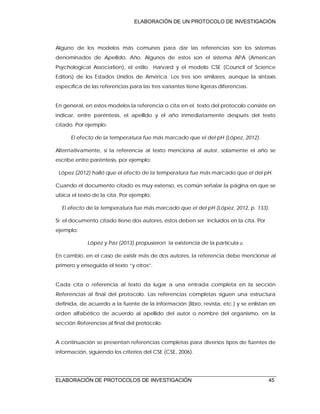 ELABORACIÓN DE UN PROTOCOLO DE INVESTIGACIÓN
ELABORACIÓN DE PROTOCOLOS DE INVESTIGACIÓN 45
Alguno de los modelos más comunes para dar las referencias son los sistemas
denominados de Apellido, Año. Algunos de estos son el sistema APA (American
Psychological Association), el estilo Harvard y el modelo CSE (Council of Science
Editors) de los Estados Unidos de América. Los tres son similares, aunque la sintaxis
específica de las referencias para las tres variantes tiene ligeras diferencias.
En general, en estos modelos la referencia o cita en el texto del protocolo consiste en
indicar, entre paréntesis, el apellido y el año inmediatamente después del texto
citado. Por ejemplo:
El efecto de la temperatura fue más marcado que el del pH (López, 2012).
Alternativamente, si la referencia al texto menciona al autor, solamente el año se
escribe entre paréntesis, por ejemplo:
López (2012) halló que el efecto de la temperatura fue más marcado que el del pH.
Cuando el documento citado es muy extenso, es común señalar la página en que se
ubica el texto de la cita. Por ejemplo:
El efecto de la temperatura fue más marcado que el del pH (López, 2012, p. 133).
Si el documento citado tiene dos autores, éstos deben ser incluidos en la cita. Por
ejemplo:
López y Paz (2013) propusieron la existencia de la partícula .
En cambio, en el caso de existir más de dos autores, la referencia debe mencionar al
primero y enseguida el texto “y otros”.
Cada cita o referencia al texto da lugar a una entrada completa en la sección
Referencias al final del protocolo. Las referencias completas siguen una estructura
definida, de acuerdo a la fuente de la información (libro, revista, etc.) y se enlistan en
orden alfabético de acuerdo al apellido del autor o nombre del organismo, en la
sección Referencias al final del protocolo.
A continuación se presentan referencias completas para diversos tipos de fuentes de
información, siguiendo los criterios del CSE (CSE, 2006).
 