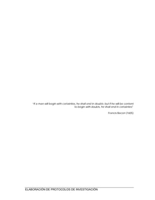 ELABORACIÓN DE PROTOCOLOS DE INVESTIGACIÓN
“If a man will begin with certainties, he shall end in doubts; but if he will be content
to begin with doubts, he shall end in certainties"
Francis Bacon (1605)
 