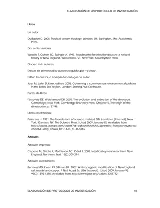 ELABORACIÓN DE UN PROTOCOLO DE INVESTIGACIÓN
ELABORACIÓN DE PROTOCOLOS DE INVESTIGACIÓN 46
Libros
Un autor:
Dudgeon D. 2008. Tropical stream ecology. London, UK; Burlington, MA: Academic
Press.
Dos a diez autores:
Wessels T, Cohen BD, Zwinger A. 1997. Reading the forested landscape: a natural
history of New England. Woodstock, VT; New York: Countryman Press.
Once o más autores:
Enlistar los primeros diez autores seguidos por “y otros”.
Editor, traductor, o compilador en lugar de autor:
Joas M, Jahn D, Kern, editors. 2008. Governing a common sea: environmental policies
in the Baltic Sea region. London; Sterling, VA: Earthscan.
Partes de libros:
Fastovsky DE, Weishampel DB. 2005. The evolution and extinction of the dinosaurs.
Cambridge; New York: Cambridge University Press. Chapter 5, The origin of the
dinosaurian; p. 87-98.
Libros electrónicos:
Poincare H. 1921. The foundations of science. Halsted GB, translator. [Internet]. New
York; Garrison, NY: The Science Press. [cited 2009 January 8]. Available from:
http://books.google.com/books?id=qgkeAAAAMAAJ&printsec=frontcover&dq=sci
ence&lr=lang_en&as_brr=1&as_pt=BOOKS
Artículos
Artículos impresos:
Capone M, Grizzle R, Mathieson AC, Odell J. 2008. Intertidal oysters in northern New
England. Northeast Nat. 15(2):209-214.
Artículos electrónicos
Bertness MD, Ewan PJ, Silliman BR. 2002. Anthropogenic modification of New England
salt marsh landscapes. P Natl Acad Sci USA [Internet]. [cited 2009 January 9];
99(3):1395-1398. Available from: http://www.jstor.org/stable/3057772
 