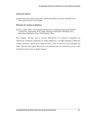ELABORACIÓN DE UN PROTOCOLO DE INVESTIGACIÓN
ELABORACIÓN DE PROTOCOLOS DE INVESTIGACIÓN 47
Portales de internet
Scitable [Internet]. Nature Education; 2008 [cited 2009 January 9]. Available from:
http://www.nature.com/scitable
Memorias de eventos académicos
Nenon T, editor. 2007. The first-person perspective in philosophical inquiry. Spindel
Conference; September 28-30, 2006; University of Memphis. Memphis, Tenn:
University of Memphis, Dept. of Philosophy. 186 p.
Para finalizar, diremos que la sección Referencias se construye incluyendo las
referencias completas enlistadas en orden alfabético, a renglón seguido y utilizando
sangría francesa a partir de la segunda línea, como se observa en los ejemplos de
arriba. Por otra parte, para diferenciar con claridad entre una referencia y otra, cada
entrada se separa con un doble espacio.
 