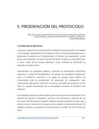 ELABORACIÓN DE PROTOCLOS DE INVESTIGACIÓN 48
5. PRESENTACIÓN DEL PROTOCOLO
”Sólo son buenas aquellas instituciones que preparan discípulos superiores
a sus maestros, y que lo hacen de forma consciente y generosa.”
Arturo Rosenblueth
5.1 ESTRUCTURA DEL PROTOCOLO
La estructura general de un protocolo de investigación fue presentada en el Capítulo
4. Sin embargo, dependiendo de la instancia ante la cual será presentado para su
aprobación académica y/o financiamiento, el formato de presentación escrita
puede sufrir variaciones, de forma más que de fondo. También es característico que
a mayor monto de los recursos solicitados, mayor cantidad de información es
requerida en el documento.
Generalmente, los organismos públicos o privados de investigación (instituciones
educativas o centros de investigación) o de apoyo a la investigación (organismos
como el CONACYT), convocan a un grupo de expertos para elaborar las
convocatorias para la presentación de propuestas de investigación. Estas
convocatorias típicamente contienen un formato específico de protocolo, el cual
debe ser seguido estrictamente por el investigador interesado en presentar una
propuesta
El investigador proponente debe respetar todos los aspectos de la presentación de la
solicitud del proyecto, incluyendo: secciones del documento, extensión de las
secciones y del documento completo, programa de procesamiento de texto, tipo y
tamaño de letra, tamaño de los márgenes de las páginas e interlineado del texto. En
múltiples ocasiones, un protocolo es rechazado por no cumplir con estos criterios de
forma.
 