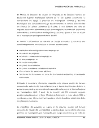 PRESENTACIÓN DEL PROTOCOLO
ELABORACIÓN DE PROTOCOLOS DE INVESTIGACIÓN 49
En México, la Dirección de Estudios de Posgrado de la Dirección General de
Educación Superior Tecnológica (DGEST) de la SEP publica anualmente su
convocatoria de apoyo a proyectos de investigación científica y desarrollo
tecnológico. Esta convocatoria incluye dos documentos: el Formato Concentrador
de Solicitud de Apoyo Económico (CI-01/2013), el cual contiene una serie de
requisitos académico-administrativos que el investigador y la institución proponente
deben llenar; y el Protocolo de Investigación (CI-02/2013), que es el plan de acción
de la investigación que se pretende llevar a cabo.
El Formato Concentrador de Solicitud de Apoyo Económico (CI-01/2013) está
constituido por nueve secciones que se enlistan a continuación:
 Datos de la institución y responsable del proyecto
 Modalidad del proyecto
 Profesores colaboradores en el proyecto
 Objetivos del proyecto
 Productos entregables
 Programa de actividades
 Programa de pago de los apoyos económicos
 Concentrado del presupuesto solicitado
 Suscripción del documento por parte del director de la institución y el investigador
responsable
El Cuadro 4 presenta la información requerida en la primera sección del formato
concentrador. Además del título del proyecto y el tipo de investigación, destaca la
pregunta acerca de la pertenencia del responsable del proyecto al Sistema Nacional
de Investigadores (SNI). A partir de la creación del SNI, mediante acuerdo
presidencial publicado en el Diario Oficial de la Federación el 26 de julio de 1984, la
membresía en este sistema es el más importante criterio de calidad académica de los
investigadores mexicanos.
La modalidad del proyecto se registra en la segunda sección del formato
concentrador (Cuadro 5). La modalidad se clasifica bajo cuatro criterios diferentes:
por línea de investigación, por investigador, por cuerpo académico y por redes de
 