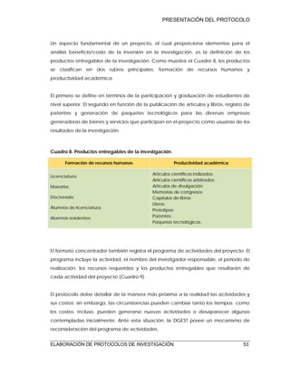 PRESENTACIÓN DEL PROTOCOLO
ELABORACIÓN DE PROTOCOLOS DE INVESTIGACIÓN 53
Un aspecto fundamental de un proyecto, el cual proporciona elementos para el
análisis beneficio/costo de la inversión en la investigación, es la definición de los
productos entregables de la investigación. Como muestra el Cuadro 8, los productos
se clasifican en dos rubros principales: formación de recursos humanos y
productividad académica.
El primero se define en términos de la participación y graduación de estudiantes de
nivel superior. El segundo en función de la publicación de artículos y libros, registro de
patentes y generación de paquetes tecnológicos para las diversas empresas
generadoras de bienes y servicios que participan en el proyecto como usuarias de los
resultados de la investigación.
Cuadro 8. Productos entregables de la investigación.
Formación de recursos humanos Productividad académica
Licenciatura:
Maestría:
Doctorado:
Alumnos de licenciatura:
Alumnos residentes:
Artículos científicos indizados:
Artículos científicos arbitrados:
Artículos de divulgación:
Memorias de congresos:
Capítulos de libros:
Libros:
Prototipos:
Patentes:
Paquetes tecnológicos:
El formato concentrador también registra el programa de actividades del proyecto. El
programa incluye la actividad, el nombre del investigador responsable, el periodo de
realización, los recursos requeridos y los productos entregables que resultarán de
cada actividad del proyecto (Cuadro 9).
El protocolo debe detallar de la manera más próxima a la realidad las actividades y
sus costos; sin embargo, las circunstancias pueden cambiar tanto los tiempos como
los costos. Incluso, pueden generarse nuevas actividades o desaparecer algunas
contempladas inicialmente. Ante esta situación, la DGEST posee un mecanismo de
reconsideración del programa de actividades.
 