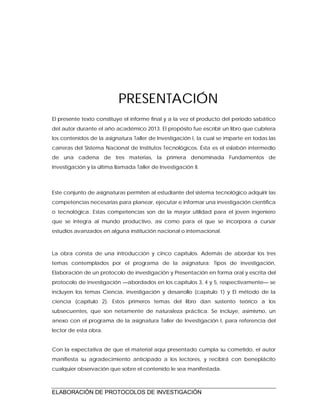 ELABORACIÓN DE PROTOCOLOS DE INVESTIGACIÓN
PRESENTACIÓN
El presente texto constituye el informe final y a la vez el producto del periodo sabático
del autor durante el año académico 2013. El propósito fue escribir un libro que cubriera
los contenidos de la asignatura Taller de Investigación I, la cual se imparte en todas las
carreras del Sistema Nacional de Institutos Tecnológicos. Ésta es el eslabón intermedio
de una cadena de tres materias, la primera denominada Fundamentos de
Investigación y la última llamada Taller de Investigación II.
Este conjunto de asignaturas permiten al estudiante del sistema tecnológico adquirir las
competencias necesarias para planear, ejecutar e informar una investigación científica
o tecnológica. Estas competencias son de la mayor utilidad para el joven ingeniero
que se integra al mundo productivo, así como para el que se incorpora a cursar
estudios avanzados en alguna institución nacional o internacional.
La obra consta de una introducción y cinco capítulos. Además de abordar los tres
temas contemplados por el programa de la asignatura: Tipos de investigación,
Elaboración de un protocolo de investigación y Presentación en forma oral y escrita del
protocolo de investigación —abordados en los capítulos 3, 4 y 5, respectivamente— se
incluyen los temas Ciencia, investigación y desarrollo (capítulo 1) y El método de la
ciencia (capítulo 2). Estos primeros temas del libro dan sustento teórico a los
subsecuentes, que son netamente de naturaleza práctica. Se incluye, asimismo, un
anexo con el programa de la asignatura Taller de Investigación I, para referencia del
lector de esta obra.
Con la expectativa de que el material aquí presentado cumpla su cometido, el autor
manifiesta su agradecimiento anticipado a los lectores, y recibirá con beneplácito
cualquier observación que sobre el contenido le sea manifestada.
 