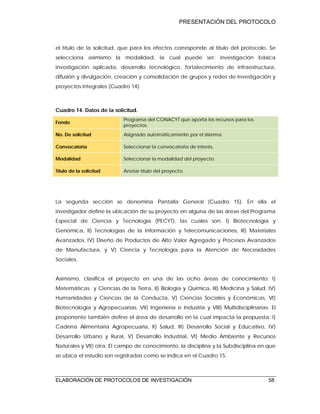 PRESENTACIÓN DEL PROTOCOLO
ELABORACIÓN DE PROTOCOLOS DE INVESTIGACIÓN 58
el título de la solicitud, que para los efectos corresponde al título del protocolo. Se
selecciona asimismo la modalidad, la cual puede ser: investigación básica
investigación aplicada, desarrollo tecnológico, fortalecimiento de infraestructura,
difusión y divulgación, creación y consolidación de grupos y redes de investigación y
proyectos integrales (Cuadro 14).
Cuadro 14. Datos de la solicitud.
Fondo
Programa del CONACYT que aporta los recursos para los
proyectos.
No. De solicitud Asignado automáticamente por el sistema.
Convocatoria Seleccionar la convocatoria de interés.
Modalidad Seleccionar la modalidad del proyecto.
Título de la solicitud Anotar título del proyecto.
La segunda sección se denomina Pantalla General (Cuadro 15). En ella el
investigador define la ubicación de su proyecto en alguna de las áreas del Programa
Especial de Ciencia y Tecnología (PECYT), las cuales son: I) Biotecnología y
Genómica, II) Tecnologías de la Información y Telecomunicaciones, III) Materiales
Avanzados, IV) Diseño de Productos de Alto Valor Agregado y Procesos Avanzados
de Manufactura, y V) Ciencia y Tecnología para la Atención de Necesidades
Sociales.
Asimismo, clasifica el proyecto en una de las ocho áreas de conocimiento: I)
Matemáticas y Ciencias de la Tierra, II) Biología y Química, III) Medicina y Salud, IV)
Humanidades y Ciencias de la Conducta, V) Ciencias Sociales y Económicas, VI)
Biotecnología y Agropecuarias, VII) Ingeniería e Industria y VIII) Multidisciplinarias. El
proponente también define el área de desarrollo en la cual impacta la propuesta: I)
Cadena Alimentaria Agropecuaria, II) Salud, III) Desarrollo Social y Educativo, IV)
Desarrollo Urbano y Rural, V) Desarrollo Industrial, VI) Medio Ambiente y Recursos
Naturales y VII) otra. El campo de conocimiento, la disciplina y la Subdisciplina en que
se ubica el estudio son registradas como se indica en el Cuadro 15.
 