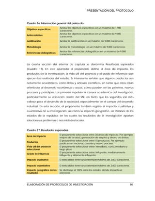 PRESENTACIÓN DEL PROTOCOLO
ELABORACIÓN DE PROTOCOLOS DE INVESTIGACIÓN 60
Cuadro 16. Información general del protocolo.
Objetivos específicos
Anotar los objetivos específicos en un máximo de 1,900
caracteres.
Antecedentes
Anotar los objetivos específicos en un máximo de 9,000
caracteres.
Justificación Anotar la justificación en un máximo de 9,000 caracteres.
Metodología Anotar la metodología en un máximo de 9,000 caracteres.
Referencias bibliográficas
Anotar las referencias bibliográficas en un máximo de 9,000
caracteres.
La cuarta sección del sistema de captura se denomina Resultados esperados
(Cuadro 17). En este apartado el proponente define el área de impacto, los
productos de la investigación, la vida útil del proyecto y el grado de influencia que
ejercen los resultados del estudio. Es interesante señalar que algunos productos son
netamente académicos, como libros y artículos científicos, en tanto que otros están
orientados al desarrollo económico o social, como pueden ser las patentes, nuevos
procesos y prototipos. Los primeros impulsan la carrera académica del investigador,
particularmente su ubicación dentro del SNI, en tanto que los segundos son más
valiosos para el desarrollo de la sociedad, especialmente en el campo del desarrollo
industrial. En esta sección, el proponente también registra el impacto cualitativo y
cuantitativo de su investigación, así como su impacto geográfico, en términos de los
estados de la república en los cuales los resultados de la investigación aportan
soluciones a problemas o necesidades locales.
Cuadro 17. Resultados esperados.
Área de impacto
El proponente selecciona entre 38 áreas de impacto. Por ejemplo:
mejora de la salud, generación de empleo y ahorro de divisas.
Productos
El proponente selecciona entre 15 productos. Por ejemplo:
publicación nacional, patente y nuevo proceso.
Vida útil del proyecto
seleccionar
El proponente selecciona entre: inmediato, corto, mediano y
largo plazo
Grado de influencia
El proponente selecciona entre: Influyente, medianamente
influyente y altamente influyente.
Impacto cualitativo El texto debe tener una extensión máxima de 2,000 caracteres.
Impacto cuantitativo El texto debe tener una extensión máxima de 2,000 caracteres.
Impacto geográfico de los
resultados
Se distribuye el 100% entre los estados donde impacta el
proyecto.
 