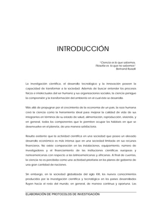ELABORACIÓN DE PROTOCOLOS DE INVESTIGACIÓN
INTRODUCCIÓN
“Ciencia es lo que sabemos,
Filosofía es lo que no sabemos”
Bertrand Russell
La investigación científica, el desarrollo tecnológico y la innovación poseen la
capacidad de transformar a la sociedad. Además de buscar entender los procesos
físicos e intelectuales del ser humano y sus organizaciones sociales, la ciencia persigue
la comprensión y la transformación del ambiente en el cual éste se desarrolla.
Más allá de propugnar por el crecimiento de la economía de un país, la raza humana
creó la ciencia como la herramienta ideal para mejorar la calidad de vida de sus
integrantes en términos de su estado de salud, alimentación, reproducción, vivienda, y
en general, todos los componentes que le permiten ocupar los hábitats en que se
desenvuelve en el planeta, de una manera satisfactoria.
Resulta evidente que la actividad científica en una sociedad que posee un elevado
desarrollo económico es más intensa que en una sociedad limitada en sus recursos
financieros. No existe comparación en las instalaciones, equipamiento, número de
investigadores y el financiamiento de las instituciones científicas europeas y
norteamericanas con respecto a las latinoamericanas y africanas. A final de cuentas,
la ciencia no es percibida como una actividad prioritaria en los planes de gobierno de
una gran cantidad de naciones.
Sin embargo, en la sociedad globalizada del siglo XXI, los nuevos conocimientos
producidos por la investigación científica y tecnológica en los países desarrollados
fluyen hacia el resto del mundo, en general, de manera continua y oportuna. Las
 