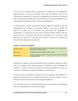 PRESENTACIÓN DEL PROTOCOLO
ELABORACIÓN DE PROTOCOLOS DE INVESTIGACIÓN 70
No está de más señalar que los evaluadores de proyectos son investigadores
experimentados. Su tarea es cuestionar cada gasto del proyecto que no esté
suficientemente justificado. El equipo de investigadores que presenta el protocolo
para su financiamiento debe estar convencido de que los recursos solicitados son los
estrictamente necesarios para llevar a buen fin la investigación.
La decimonovena sección del protocolo permite adjuntar documentos que son
indispensables para sustentar la propuesta. Debido a que toda la gestión del
proyecto se realiza por vía electrónica, los documentos son digitalizados e
incorporados a la propuesta en esta sección. El formato requiere registrar el tipo de
documento que se envía junto con una breve descripción de su contenido. Como
último paso se ejecuta un comando que incorpora el archivo a la solicitud de
financiamiento del proyecto (Cuadro 32).
Cuadro 32. Documentos adjuntos.
Tipo de archivo
Seleccionar de siete categorías. Por ejemplo: carta institucional,
protocolo e informe técnico.
Descripción Describir brevemente el tipo de documento.
Añadir anexo
Ejecutar el comando para incorporar un archivo de una extensión
máxima de 2 MB.
Finalmente, la vigésima ventana denominada Envío de solicitud, contiene un botón
que al ser pulsado envía electrónicamente la propuesta al sitio apropiado del
CONACYT. También se indica en la ventana, de manera contundente, que una vez
enviado, no es posible hacer ninguna modificación al documento.
Tan pronto como es recibida la solicitud en el sitio apropiado del CONACYT, se
genera automáticamente un mensaje electrónico de acuse de recibo, el cual es
enviado a la dirección electrónica del investigador proponente.
Con este paso, se cierra el ciclo de presentación de un protocolo de investigación
ante el Consejo Nacional de Ciencia y Tecnología.
 