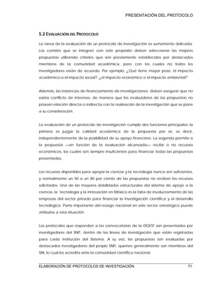 PRESENTACIÓN DEL PROTOCOLO
ELABORACIÓN DE PROTOCOLOS DE INVESTIGACIÓN 71
5.2 EVALUACIÓN DEL PROTOCOLO
La tarea de la evaluación de un protocolo de investigación es sumamente delicada.
Los comités que se integran con este propósito deben seleccionar las mejores
propuestas utilizando criterios que son previamente establecidos por destacados
miembros de la comunidad académica, pero con los cuales no todos los
investigadores están de acuerdo. Por ejemplo, ¿Qué tiene mayor peso: el impacto
académico o el impacto social?, ¿el impacto económico o el impacto ambiental?
Además, las instancias de financiamiento de investigaciones deben asegurar que no
exista conflicto de intereses, de manera que los evaluadores de las propuestas no
posean relación directa o indirecta con la realización de la investigación que se pone
a su consideración.
La evaluación de un protocolo de investigación cumple dos funciones principales: la
primera es juzgar la calidad académica de la propuesta per se, es decir,
independientemente de la posibilidad de su apoyo financiero. La segunda permite a
la propuesta —en función de la evaluación alcanzada— recibir o no recursos
económicos, los cuales son siempre insuficientes para financiar todas las propuestas
presentadas.
Los recursos disponibles para apoyar la ciencia y la tecnología nunca son suficientes,
y normalmente un 50 a un 80 por ciento de las propuestas no reciben los recursos
solicitados. Una de las mayores debilidades estructurales del sistema de apoyo a la
ciencia, la tecnología y la innovación en México es la falta de involucramiento de las
empresas del sector privado para financiar la investigación científica y el desarrollo
tecnológico. Parte importante del rezago nacional en este sector estratégico puede
atribuirse a esta situación.
Los protocolos que responden a las convocatorias de la DGEST son presentados por
investigadores del SNIT, dentro de las líneas de investigación que están registradas
para cada institución del Sistema. A su vez, las propuestas son evaluadas por
destacados investigadores del propio SNIT, quienes generalmente son miembros del
SNI, lo cual los acredita ante la comunidad científica nacional.
 