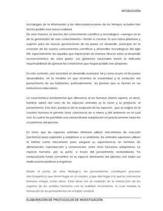 INTODUCCIÓN
ELABORACIÓN DE PROTOCOLOS DE INVESTIGACIÓN
tecnologías de la información y las telecomunicaciones de los tiempos actuales han
hecho posible esta nueva realidad.
De esta manera, la brecha del conocimiento científico y tecnológico —aunque no la
de la generación de este conocimiento— tiende a cerrarse. Es una tarea prioritaria y
urgente para las nuevas generaciones de los países en desarrollo, participar en la
creación de los nuevos conocimientos científicos y desarrollos tecnológicos del siglo
XXI, especialmente de aquellos que impactarán de manera directa sobre el desarrollo
socioeconómico de estos países. Los gobiernos nacionales tienen la delicada
responsabilidad de generar las condiciones que hagan posible este propósito.
En este contexto, una sociedad en desarrollo avanzará, tal y como ocurre en los países
desarrollados, en la medida en que incentive la creatividad y la evolución del
pensamiento de sus habitantes, particularmente los jóvenes que se forman en sus
instituciones educativas.
La característica fundamental que diferencia al ser humano (Homo sapiens, es decir,
hombre sabio) del resto de las especies animales es la razón y su producto: el
pensamiento. Este don, producto de la evolución de las especies, que se origina en el
cerebro humano le permite tener conciencia de sí mismo y del ambiente en el cual
vive, lo cual le ha permitido una extraordinaria adaptación en prácticamente todos los
ecosistemas del planeta.
En tanto que las especies animales inferiores utilizan mecanismos de reacción
(tactismos) para responder y adaptarse a su ambiente, los animales superiores utilizan
el instinto como mecanismo para asegurar su supervivencia en términos de
alimentación, reproducción y conservación, entre otras funciones adaptativas. La
especie humana, por su parte, a través del pensamiento racionalizado, ha
evolucionado hasta convertirse en la especie dominante del planeta con todas sus
implicaciones positivas y negativas.
Desde el punto de vista fisiológico, los pensamientos constituyen procesos
electroquímicos que tienen lugar en el cerebro, y que dan lugar a lo que la conciencia
humana integra como ideas. Estas ideas son el resultado de la interacción de los
órganos de los sentidos humanos con la realidad circundante, la cual modula la
formación de los pensamientos en el tejido cerebral.
 