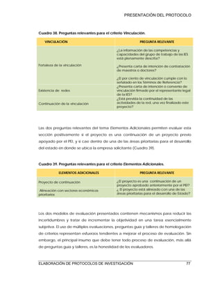 PRESENTACIÓN DEL PROTOCOLO
ELABORACIÓN DE PROTOCOLOS DE INVESTIGACIÓN 77
Cuadro 38. Preguntas relevantes para el criterio Vinculación.
VINCULACIÓN PREGUNTA RELEVANTE
Fortaleza de la vinculación
¿La información de las competencias y
capacidades del grupo de trabajo de las IES
está plenamente descrita?
¿Presenta carta de intención de contratación
de maestros o doctores?
¿El por ciento de vinculación cumple con lo
señalado en los Términos de Referencia?
Existencia de redes
¿Presenta carta de intención o convenio de
vinculación firmado por el representante legal
de la IES?
Continuación de la vinculación
¿Está prevista la continuidad de las
actividades de la red, una vez finalizado este
proyecto?
Las dos preguntas relevantes del tema Elementos Adicionales permiten evaluar esta
sección positivamente si el proyecto es una continuación de un proyecto previo
apoyado por el PEI, y si cae dentro de una de las áreas prioritarias para el desarrollo
del estado en donde se ubica la empresa solicitante (Cuadro 39).
Cuadro 39. Preguntas relevantes para el criterio Elementos Adicionales.
ELEMENTOS ADICIONALES PREGUNTA RELEVANTE
Proyecto de continuación ¿El proyecto es una continuación de un
proyecto aprobado anteriormente por el PEI?
Alineación con sectores económicos
prioritarios
¿ El proyecto está alineado con una de las
áreas prioritarias para el desarrollo de Estado?
Los dos modelos de evaluación presentados contienen mecanismos para reducir las
incertidumbres y tratar de incrementar la objetividad en una tarea esencialmente
subjetiva. El uso de múltiples evaluaciones, preguntas guía y talleres de homologación
de criterios representan esfuerzos tendientes a mejorar el proceso de evaluación. Sin
embargo, el principal insumo que debe tener todo proceso de evaluación, más allá
de preguntas guía y talleres, es la honestidad de los evaluadores.
 