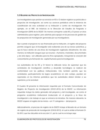 PRESENTACIÓN DEL PROTOCOLO
ELABORACIÓN DE PROTOCOLOS DE INVESTIGACIÓN 78
5.3 REGISTRO DEL PROYECTO DE INVESTIGACIÓN
Los investigadores que prestan sus servicios en IES o CI deben registrar sus protocolos o
proyectos de investigación, así como sus avances periódicos ante la instancia de
coordinación de esta actividad en su institución o centro de investigación. Por
ejemplo, en el SNIT, tal instancia es la Dirección de Estudios de Posgrado e
Investigación (DEPI) de la DGEST. De manera semejante cada IES y CI posee un área
administrativa para registrar, pero además para apoyar en los procesos de gestión de
las propuestas de investigación generadas por sus investigadores.
Aun cuando el proyecto no sea financiado por la institución, el registro del proyecto
permite asegurar que el investigador está realizando una de sus tareas sustantivas, y
que lo hace dentro de una línea de investigación registrada oficialmente. De esta
manera, la institución asegura que sus recursos —humanos, materiales, documentales
y de otros tipos— son utilizados para los fines apropiados, incluyendo la creación del
conocimiento y la formación de capital humano para la investigación.
Las autoridades de las IES y CI tienen la delicada tarea de supervisar que las
actividades de investigación científica y desarrollo tecnológico se realicen de
conformidad con las políticas institucionales. Esto también permite que las
actividades, particularmente los logros académicos en este campo, puedan ser
reportadas en los informes periódicos que las autoridades deben brindar a sus
superiores y a la sociedad.
El Cuadro 40 presenta la información requerida por el Formato Concentrador de
Registro de Proyecto de Investigación (CR-01-2013) de la DGEST. La información
requerida incluye los datos generales del proyecto y del investigador, así como el
programa académico institucional involucrado en el proyecto y la línea de
investigación o de trabajo en que se enmarca la iniciativa. De manera relevante, la
DGEST requiere el registro de las metas —en 17 categorías— del proyecto.
Adicionalmente, el proceso de registro de la DGEST incluye el llenado de un formato
de registro de protocolo de investigación (CR-02-2013), el cual es similar al formato CI-
02-2013, que fue discutido en la sección 5.1, por lo cual no se incluye aquí.
 