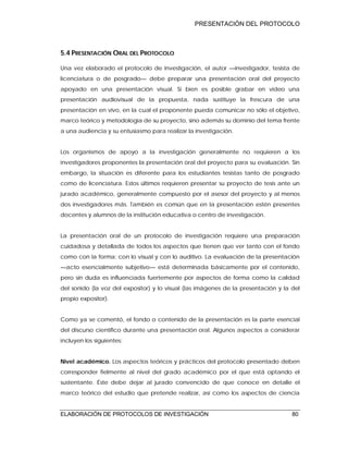 PRESENTACIÓN DEL PROTOCOLO
ELABORACIÓN DE PROTOCOLOS DE INVESTIGACIÓN 80
5.4 PRESENTACIÓN ORAL DEL PROTOCOLO
Una vez elaborado el protocolo de investigación, el autor —investigador, tesista de
licenciatura o de posgrado— debe preparar una presentación oral del proyecto
apoyado en una presentación visual. Si bien es posible grabar en video una
presentación audiovisual de la propuesta, nada sustituye la frescura de una
presentación en vivo, en la cual el proponente pueda comunicar no sólo el objetivo,
marco teórico y metodología de su proyecto, sino además su dominio del tema frente
a una audiencia y su entusiasmo para realizar la investigación.
Los organismos de apoyo a la investigación generalmente no requieren a los
investigadores proponentes la presentación oral del proyecto para su evaluación. Sin
embargo, la situación es diferente para los estudiantes tesistas tanto de posgrado
como de licenciatura. Estos últimos requieren presentar su proyecto de tesis ante un
jurado académico, generalmente compuesto por el asesor del proyecto y al menos
dos investigadores más. También es común que en la presentación estén presentes
docentes y alumnos de la institución educativa o centro de investigación.
La presentación oral de un protocolo de investigación requiere una preparación
cuidadosa y detallada de todos los aspectos que tienen que ver tanto con el fondo
como con la forma; con lo visual y con lo auditivo. La evaluación de la presentación
—acto esencialmente subjetivo— está determinada básicamente por el contenido,
pero sin duda es influenciada fuertemente por aspectos de forma como la calidad
del sonido (la voz del expositor) y lo visual (las imágenes de la presentación y la del
propio expositor).
Como ya se comentó, el fondo o contenido de la presentación es la parte esencial
del discurso científico durante una presentación oral. Algunos aspectos a considerar
incluyen los siguientes:
Nivel académico. Los aspectos teóricos y prácticos del protocolo presentado deben
corresponder fielmente al nivel del grado académico por el que está optando el
sustentante. Éste debe dejar al jurado convencido de que conoce en detalle el
marco teórico del estudio que pretende realizar, así como los aspectos de ciencia
 