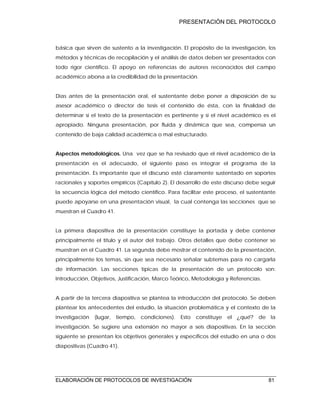 PRESENTACIÓN DEL PROTOCOLO
ELABORACIÓN DE PROTOCOLOS DE INVESTIGACIÓN 81
básica que sirven de sustento a la investigación. El propósito de la investigación, los
métodos y técnicas de recopilación y el análisis de datos deben ser presentados con
todo rigor científico. El apoyo en referencias de autores reconocidos del campo
académico abona a la credibilidad de la presentación.
Días antes de la presentación oral, el sustentante debe poner a disposición de su
asesor académico o director de tesis el contenido de ésta, con la finalidad de
determinar si el texto de la presentación es pertinente y si el nivel académico es el
apropiado. Ninguna presentación, por fluida y dinámica que sea, compensa un
contenido de baja calidad académica o mal estructurado.
Aspectos metodológicos. Una vez que se ha revisado que el nivel académico de la
presentación es el adecuado, el siguiente paso es integrar el programa de la
presentación. Es importante que el discurso esté claramente sustentado en soportes
racionales y soportes empíricos (Capítulo 2). El desarrollo de este discurso debe seguir
la secuencia lógica del método científico. Para facilitar este proceso, el sustentante
puede apoyarse en una presentación visual, la cual contenga las secciones que se
muestran el Cuadro 41.
La primera diapositiva de la presentación constituye la portada y debe contener
principalmente el título y el autor del trabajo. Otros detalles que debe contener se
muestran en el Cuadro 41. La segunda debe mostrar el contenido de la presentación,
principalmente los temas, sin que sea necesario señalar subtemas para no cargarla
de información. Las secciones típicas de la presentación de un protocolo son:
Introducción, Objetivos, Justificación, Marco Teórico, Metodología y Referencias.
A partir de la tercera diapositiva se plantea la introducción del protocolo. Se deben
plantear los antecedentes del estudio, la situación problemática y el contexto de la
investigación (lugar, tiempo, condiciones). Esto constituye el ¿qué? de la
investigación. Se sugiere una extensión no mayor a seis diapositivas. En la sección
siguiente se presentan los objetivos generales y específicos del estudio en una o dos
diapositivas (Cuadro 41).
 