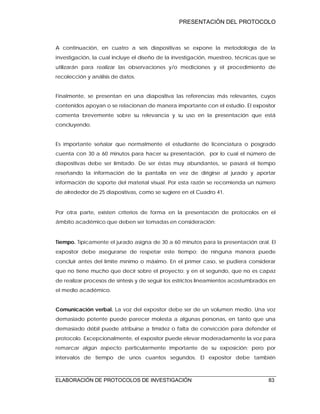 PRESENTACIÓN DEL PROTOCOLO
ELABORACIÓN DE PROTOCOLOS DE INVESTIGACIÓN 83
A continuación, en cuatro a seis diapositivas se expone la metodología de la
investigación, la cual incluye el diseño de la investigación, muestreo, técnicas que se
utilizarán para realizar las observaciones y/o mediciones y el procedimiento de
recolección y análisis de datos.
Finalmente, se presentan en una diapositiva las referencias más relevantes, cuyos
contenidos apoyan o se relacionan de manera importante con el estudio. El expositor
comenta brevemente sobre su relevancia y su uso en la presentación que está
concluyendo.
Es importante señalar que normalmente el estudiante de licenciatura o posgrado
cuenta con 30 a 60 minutos para hacer su presentación, por lo cual el número de
diapositivas debe ser limitado. De ser éstas muy abundantes, se pasará el tiempo
reseñando la información de la pantalla en vez de dirigirse al jurado y aportar
información de soporte del material visual. Por esta razón se recomienda un número
de alrededor de 25 diapositivas, como se sugiere en el Cuadro 41.
Por otra parte, existen criterios de forma en la presentación de protocolos en el
ámbito académico que deben ser tomadas en consideración:
Tiempo. Típicamente el jurado asigna de 30 a 60 minutos para la presentación oral. El
expositor debe asegurarse de respetar este tiempo; de ninguna manera puede
concluir antes del límite mínimo o máximo. En el primer caso, se pudiera considerar
que no tiene mucho que decir sobre el proyecto; y en el segundo, que no es capaz
de realizar procesos de síntesis y de seguir los estrictos lineamientos acostumbrados en
el medio académico.
Comunicación verbal. La voz del expositor debe ser de un volumen medio. Una voz
demasiado potente puede parecer molesta a algunas personas, en tanto que una
demasiado débil puede atribuirse a timidez o falta de convicción para defender el
protocolo. Excepcionalmente, el expositor puede elevar moderadamente la voz para
remarcar algún aspecto particularmente importante de su exposición; pero por
intervalos de tiempo de unos cuantos segundos. El expositor debe también
 
