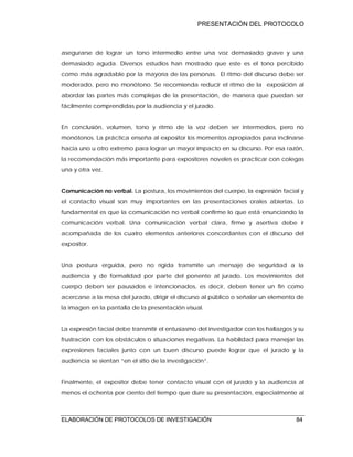 PRESENTACIÓN DEL PROTOCOLO
ELABORACIÓN DE PROTOCOLOS DE INVESTIGACIÓN 84
asegurarse de lograr un tono intermedio entre una voz demasiado grave y una
demasiado aguda. Diversos estudios han mostrado que este es el tono percibido
como más agradable por la mayoría de las personas. El ritmo del discurso debe ser
moderado, pero no monótono. Se recomienda reducir el ritmo de la exposición al
abordar las partes más complejas de la presentación, de manera que puedan ser
fácilmente comprendidas por la audiencia y el jurado.
En conclusión, volumen, tono y ritmo de la voz deben ser intermedios, pero no
monótonos. La práctica enseña al expositor los momentos apropiados para inclinarse
hacia uno u otro extremo para lograr un mayor impacto en su discurso. Por esa razón,
la recomendación más importante para expositores noveles es practicar con colegas
una y otra vez.
Comunicación no verbal. La postura, los movimientos del cuerpo, la expresión facial y
el contacto visual son muy importantes en las presentaciones orales abiertas. Lo
fundamental es que la comunicación no verbal confirme lo que está enunciando la
comunicación verbal. Una comunicación verbal clara, firme y asertiva debe ir
acompañada de los cuatro elementos anteriores concordantes con el discurso del
expositor.
Una postura erguida, pero no rígida transmite un mensaje de seguridad a la
audiencia y de formalidad por parte del ponente al jurado. Los movimientos del
cuerpo deben ser pausados e intencionados, es decir, deben tener un fin como
acercarse a la mesa del jurado, dirigir el discurso al público o señalar un elemento de
la imagen en la pantalla de la presentación visual.
La expresión facial debe transmitir el entusiasmo del investigador con los hallazgos y su
frustración con los obstáculos o situaciones negativas. La habilidad para manejar las
expresiones faciales junto con un buen discurso puede lograr que el jurado y la
audiencia se sientan “en el sitio de la investigación”.
Finalmente, el expositor debe tener contacto visual con el jurado y la audiencia al
menos el ochenta por ciento del tiempo que dure su presentación, especialmente al
 
