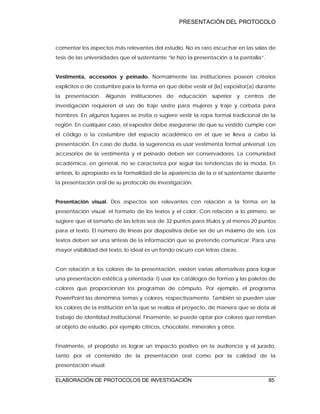 PRESENTACIÓN DEL PROTOCOLO
ELABORACIÓN DE PROTOCOLOS DE INVESTIGACIÓN 85
comentar los aspectos más relevantes del estudio. No es raro escuchar en las salas de
tesis de las universidades que el sustentante “le hizo la presentación a la pantalla”.
Vestimenta, accesorios y peinado. Normalmente las instituciones poseen criterios
explícitos o de costumbre para la forma en que debe vestir el (la) expositor(a) durante
la presentación. Algunas instituciones de educación superior y centros de
investigación requieren el uso de traje sastre para mujeres y traje y corbata para
hombres. En algunos lugares se invita o sugiere vestir la ropa formal tradicional de la
región. En cualquier caso, el expositor debe asegurarse de que su vestido cumple con
el código o la costumbre del espacio académico en el que se lleva a cabo la
presentación. En caso de duda, la sugerencia es usar vestimenta formal universal. Los
accesorios de la vestimenta y el peinado deben ser conservadores. La comunidad
académica, en general, no se caracteriza por seguir las tendencias de la moda. En
síntesis, lo apropiado es la formalidad de la apariencia de la o el sustentante durante
la presentación oral de su protocolo de investigación.
Presentación visual. Dos aspectos son relevantes con relación a la forma en la
presentación visual: el formato de los textos y el color. Con relación a lo primero, se
sugiere que el tamaño de las letras sea de 32 puntos para títulos y al menos 20 puntos
para el texto. El número de líneas por diapositiva debe ser de un máximo de seis. Los
textos deben ser una síntesis de la información que se pretende comunicar. Para una
mayor visibilidad del texto, lo ideal es un fondo oscuro con letras claras.
Con relación a los colores de la presentación, existen varias alternativas para lograr
una presentación estética y orientada: I) usar los catálogos de formas y las paletas de
colores que proporcionan los programas de cómputo. Por ejemplo, el programa
PowerPoint las denomina temas y colores, respectivamente. También se pueden usar
los colores de la institución en la que se realiza el proyecto, de manera que se dota al
trabajo de identidad institucional. Finamente, se puede optar por colores que remitan
al objeto de estudio, por ejemplo cítricos, chocolate, minerales y otros.
Finalmente, el propósito es lograr un impacto positivo en la audiencia y el jurado,
tanto por el contenido de la presentación oral como por la calidad de la
presentación visual.
 