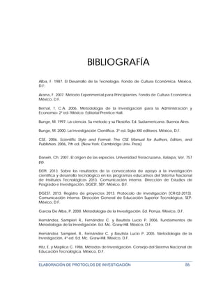 ELABORACIÓN DE PROTOCLOS DE INVESTIGACIÓN 86
BIBLIOGRAFÍA
Alba, F. 1987. El Desarrollo de la Tecnología. Fondo de Cultura Económica. México,
D.F:
Arana, F. 2007. Método Experimental para Principiantes. Fondo de Cultura Económica.
México, D.F.
Bernal, T. C.A. 2006. Metodología de la Investigación para la Administración y
Economía- 2ª ed- México: Editorial Prentice Hall.
Bunge, M. 1997. La ciencia. Su método y su Filosofía. Ed. Sudamericana. Buenos Aires.
Bunge, M. 2000. La Investigación Científica. 3ª ed. Siglo XXI editores. México, D.F.
CSE. 2006. Scientific Style and Format: The CSE Manual for Authors, Editors, and
Publishers. 2006, 7th ed. (New York: Cambridge Univ. Press)
Darwin, Ch. 2007. El origen de las especies. Universidad Veracruzana, Xalapa, Ver. 757
pp.
DEPI. 2013. Sobre los resultados de la convocatoria de apoyo a la investigación
científica y desarrollo tecnológico en los programas educativos del Sistema Nacional
de Institutos Tecnológicos 2013. Comunicación interna. Dirección de Estudios de
Posgrado e Investigación, DGEST, SEP. México, D.F.
DGEST. 2013. Registro de proyectos 2013. Protocolo de investigación (CR-02-2013).
Comunicación interna. Dirección General de Educación Superior Tecnológica, SEP.
México, D.F.
García De Alba, P. 2000. Metodología de la Investigación. Ed. Porrúa. México, D.F.
Hernández, Sampieri R., Fernández C. y Bautista Lucio P. 2006. Fundamentos de
Metodología de la Investigación. Ed. Mc. Graw-Hill. México, D.F.
Hernández. Sampieri, R., Fernández C. y Bautista Lucio P. 2005. Metodología de la
Investigación, 4ª ed. Ed. Mc. Graw-Hill. México, D.F.
Hitz, E. y Maplica C. 1986. Métodos de Investigación. Consejo del Sistema Nacional de
Educación Tecnológica. México, D.F.
 