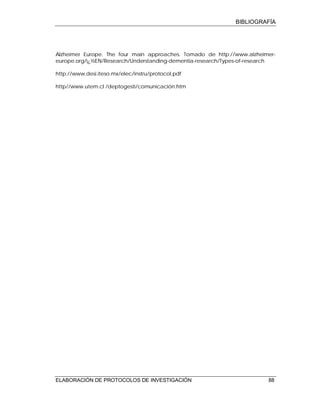 BIBLIOGRAFÍA
ELABORACIÓN DE PROTOCOLOS DE INVESTIGACIÓN 88
Alzheimer Europe. The four main approaches. Tomado de http://www.alzheimer-
europe.org/ï¿½EN/Research/Understanding-dementia-research/Types-of-research
http://www.desi.iteso.mx/elec/instru/protocol.pdf
http//www.utem.cl /deptogesti/comunicación.htm
 