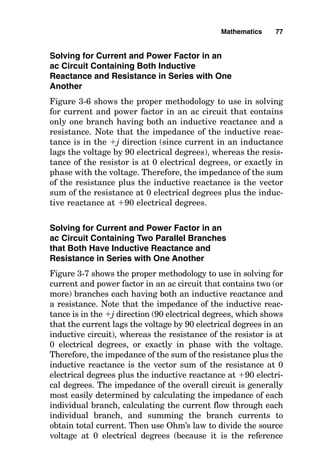 Solving for Current and Power Factor in an
ac Circuit Containing Both Inductive
Reactance and Resistance in Series with One
Another
Figure 3-6 shows the proper methodology to use in solving
for current and power factor in an ac circuit that contains
only one branch having both an inductive reactance and a
resistance. Note that the impedance of the inductive reac-
tance is in the j direction (since current in an inductance
lags the voltage by 90 electrical degrees), whereas the resis-
tance of the resistor is at 0 electrical degrees, or exactly in
phase with the voltage. Therefore, the impedance of the sum
of the resistance plus the inductive reactance is the vector
sum of the resistance at 0 electrical degrees plus the induc-
tive reactance at 90 electrical degrees.
Solving for Current and Power Factor in an
ac Circuit Containing Two Parallel Branches
that Both Have Inductive Reactance and
Resistance in Series with One Another
Figure 3-7 shows the proper methodology to use in solving for
current and power factor in an ac circuit that contains two (or
more) branches each having both an inductive reactance and
a resistance. Note that the impedance of the inductive reac-
tance is in the j direction (90 electrical degrees, which shows
that the current lags the voltage by 90 electrical degrees in an
inductive circuit), whereas the resistance of the resistor is at
0 electrical degrees, or exactly in phase with the voltage.
Therefore, the impedance of the sum of the resistance plus the
inductive reactance is the vector sum of the resistance at 0
electrical degrees plus the inductive reactance at 90 electri-
cal degrees. The impedance of the overall circuit is generally
most easily determined by calculating the impedance of each
individual branch, calculating the current flow through each
individual branch, and summing the branch currents to
obtain total current. Then use Ohm’s law to divide the source
voltage at 0 electrical degrees (because it is the reference
Mathematics 77
 
