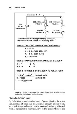 Kilowatts do “real” work
By definition, a measured amount of power flowing for a cer-
tain amount of time can do a definite amount of real work,
such as lifting an elevator. In the electrical industry, this real
work is measured in kilowatthours, so the kilowatthour is the
80 Chapter Three
STEP 1 - CALCULATING INDUCTIVE REACTANCE
XL = 2 (3.14) (60) (0.265)
XL = 100 ohms
XL = 2 (3.14) (60) (265 x 10-3
)
XL = 2π f L
Z = R +j XL
Z = 75 +j 100
STEP 2 - CALCULATING IMPEDANCE OF BRANCH A
impedance ZT = ?
60
120V
E
Hz
GENERATOR
RL
75 OHM
RESISTOR
75 OHM
RESISTOR
XL
265 millihenry
inductor
265 millihenry
inductor
ohms
Z = (75)
2
+ (100)
2
STEP 3 - CHANGE Z OF BRANCH A TO POLAR FORM
Z = 125 53.1°
Z = 15625 arctan (1.33)
arctan (100/75)
A B
This solution is most simply done by solving for
the current in each branch and summing them.
RL
XL
Figure 3-7 Solve for current and power factor in a parallel circuit
containing inductance and resistance.
 