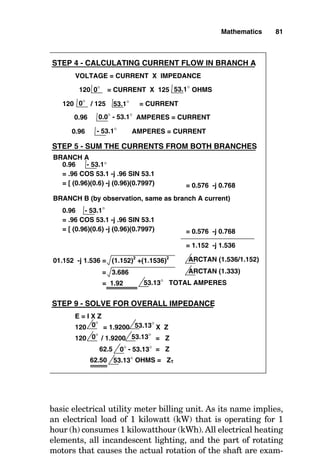 basic electrical utility meter billing unit. As its name implies,
an electrical load of 1 kilowatt (kW) that is operating for 1
hour (h) consumes 1 kilowatthour (kWh). All electrical heating
elements, all incandescent lighting, and the part of rotating
motors that causes the actual rotation of the shaft are exam-
Mathematics 81
VOLTAGE = CURRENT X IMPEDANCE
0.96 AMPERES = CURRENT
120 = CURRENT X 125 OHMS
120 / 125 = CURRENT
0.0° - 53.1°
53.1°
0°
0°
53.1°
STEP 4 - CALCULATING CURRENT FLOW IN BRANCH A
0.96 AMPERES = CURRENT
- 53.1°
STEP 5 - SUM THE CURRENTS FROM BOTH BRANCHES
0.96 - 53.1°
= .96 COS 53.1 -j .96 SIN 53.1
= [ (0.96)(0.6) -j (0.96)(0.7997) = 0.576 -j 0.768
= 1.152 -j 1.536
BRANCH A
BRANCH B (by observation, same as branch A current)
01.152 -j 1.536 = (1.152)2
+(1.1536)
2
ARCTAN (1.536/1.152)
ARCTAN (1.333)
= 3.686
= 1.92 53.13° TOTAL AMPERES
STEP 9 - SOLVE FOR OVERALL IMPEDANCE
E = I X Z
120 = 1.9200 X Z
120 / 1.9200 = Z
62.5 = Z
62.50 OHMS = ZT
0° 53.13°
0° 53.13°
0° - 53.13°
53.13°
0.96 - 53.1°
= .96 COS 53.1 -j .96 SIN 53.1
= [ (0.96)(0.6) -j (0.96)(0.7997) = 0.576 -j 0.768
 